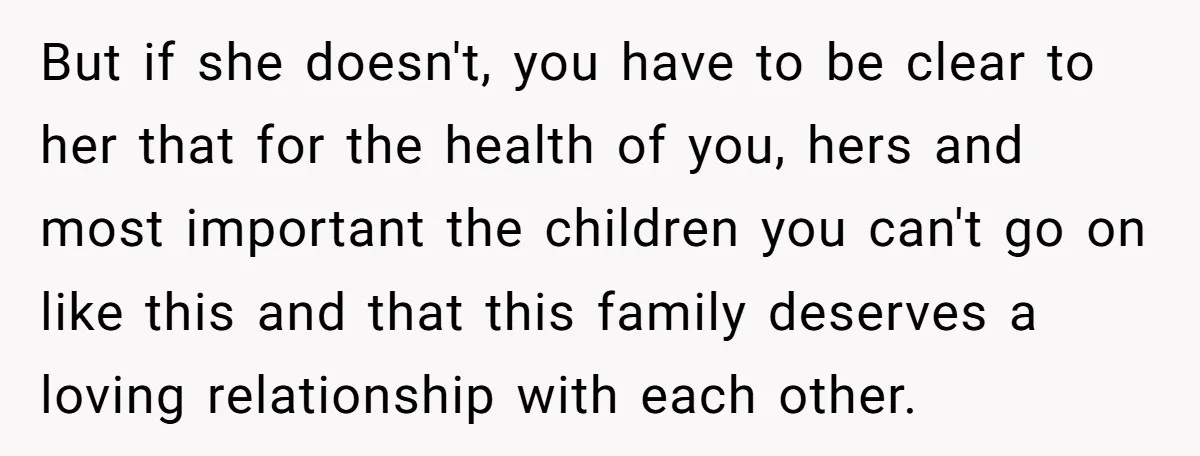 But if she doesn't, you have to be clear to her that for the health of you, hers and most important the children you can't go on like this and...