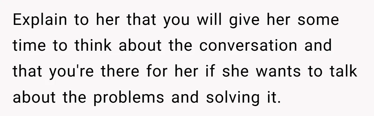 Explain to her that you will give her some time to think about the conversation and that you're there for her if she wants to talk about the problems and...