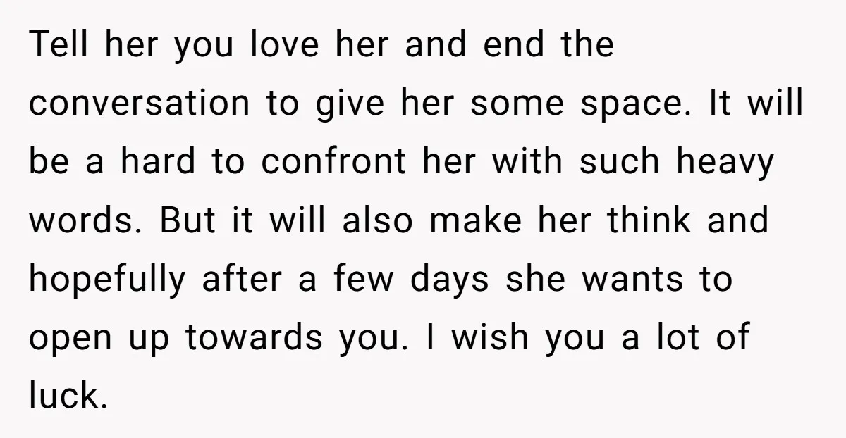 Tell her you love her and end the conversation to give her some space. It will be a hard to confront her with such heavy words. But it will also...