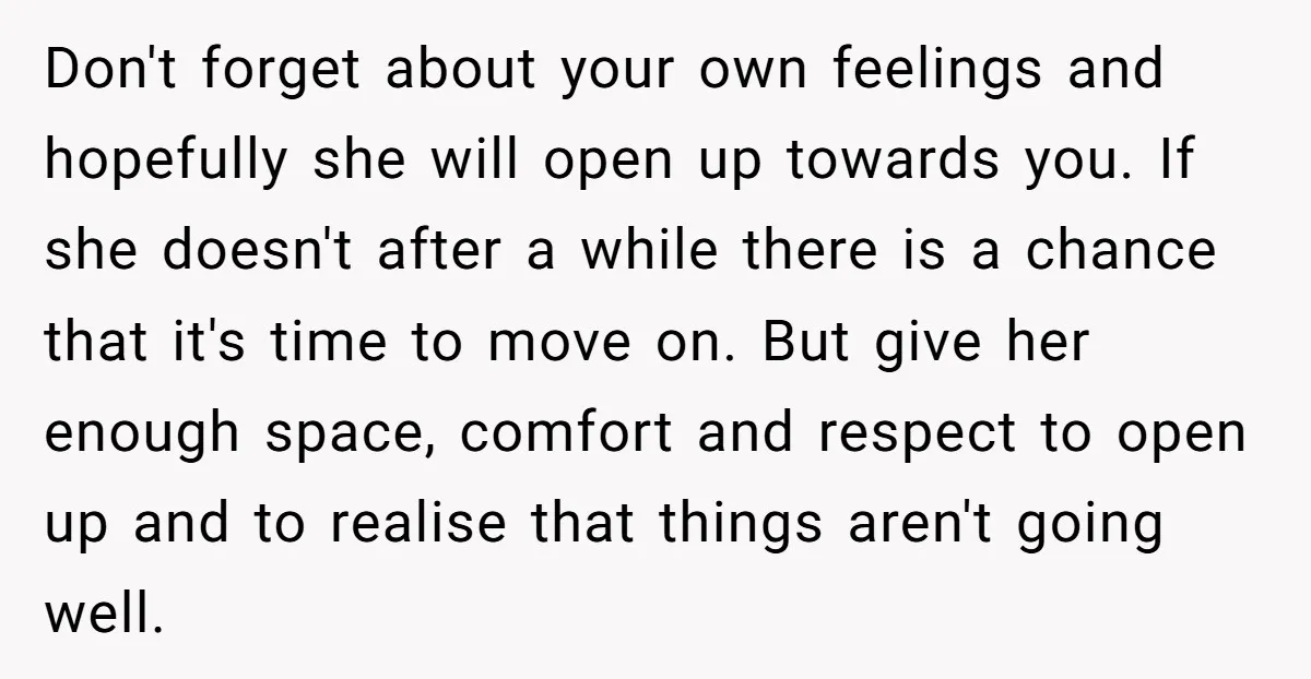 Don't forget about your own feelings and hopefully she will open up towards you. If she doesn't after a while there is a chance that it's time to move on....