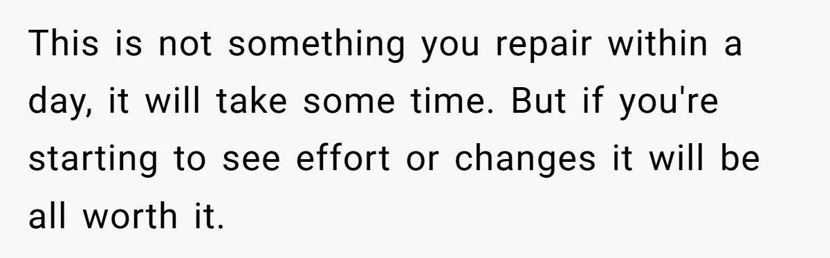 This is not something you repair within a day, it will take some time. But if you're starting to see effort or changes it will be all worth it.