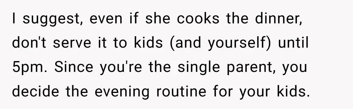 I suggest, even if she cooks the dinner, don't serve it to kids (and yourself) until 5pm. Since you're the single parent, you decide the evening routine for your kids.