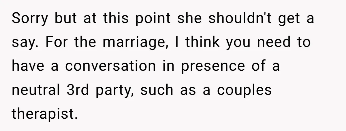 Sorry but at this point she shouldn't get a say. For the marriage, I think you need to have a conversation in presence of a neutral 3rd party, such as...