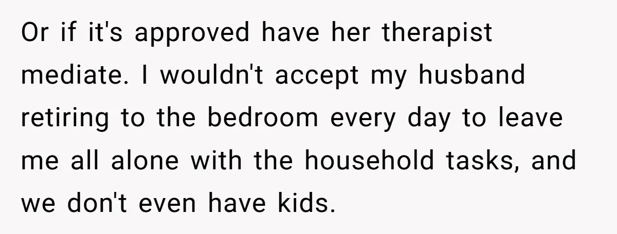 Or if it's approved have her therapist mediate. I wouldn't accept my husband retiring to the bedroom every day to leave me all alone with the household tasks, and we...