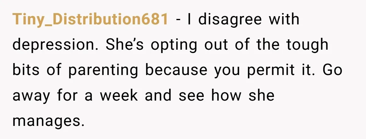 Tiny_Distribution681 - I disagree with depression. She’s opting out of the tough bits of parenting because you permit it. Go away for a week and see how she manages.