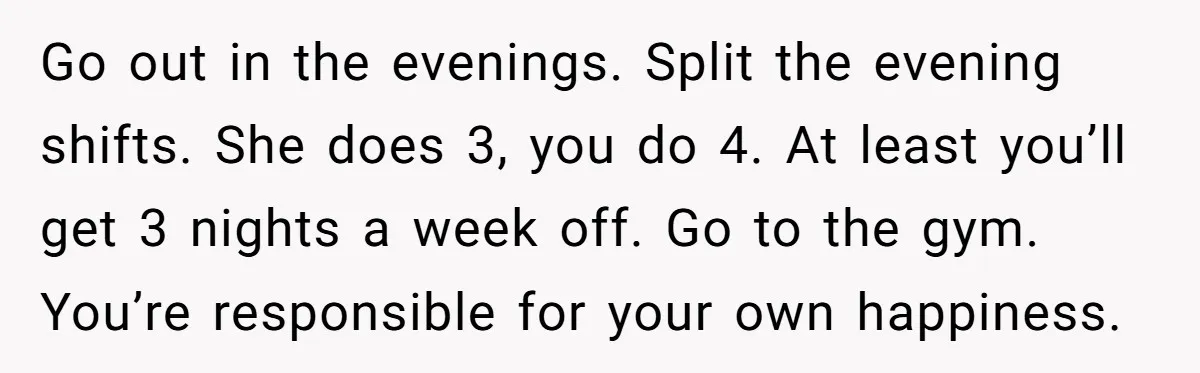 Go out in the evenings. Split the evening shifts. She does 3, you do 4. At least you’ll get 3 nights a week off. Go to the gym. You’re responsible...