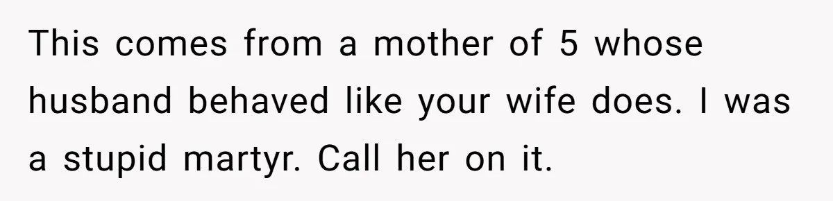 This comes from a mother of 5 whose husband behaved like your wife does. I was a stupid martyr. Call her on it.