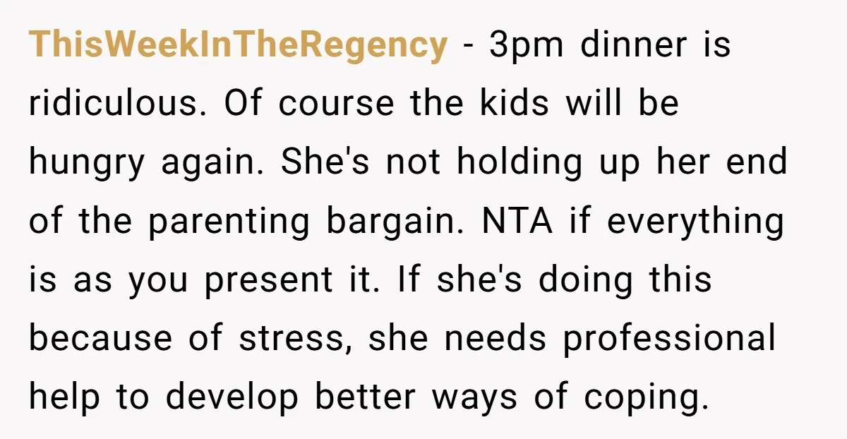 ThisWeekInTheRegency - 3pm dinner is ridiculous. Of course the kids will be hungry again. She's not holding up her end of the parenting bargain. NTA if everything is as you...