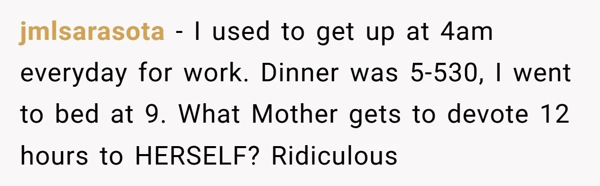 jmlsarasota - I used to get up at 4am everyday for work. Dinner was 5-530, I went to bed at 9. What Mother gets to devote 12 hours to HERSELF?...