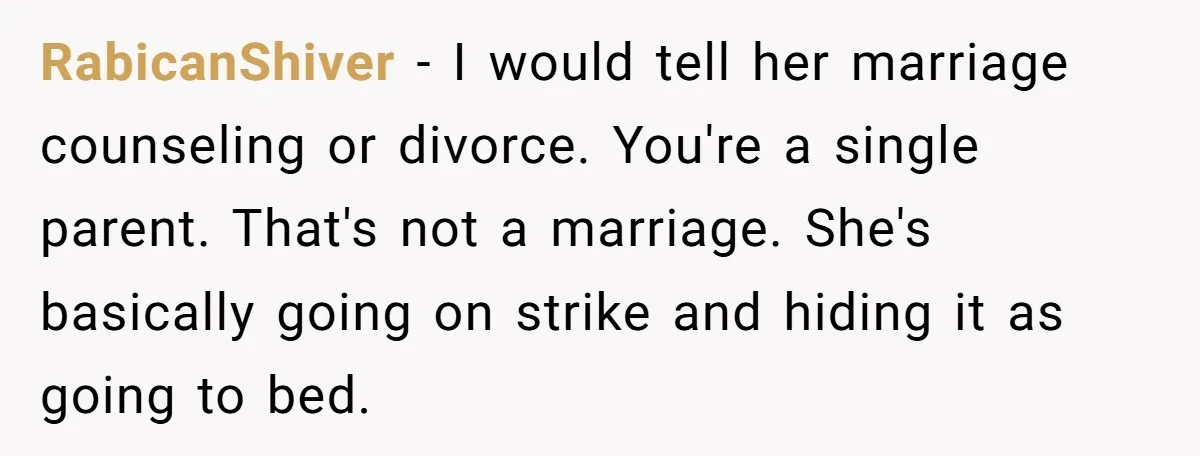 RabicanShiver - I would tell her marriage counseling or divorce. You're a single parent. That's not a marriage. She's basically going on strike and hiding it as going to bed.
