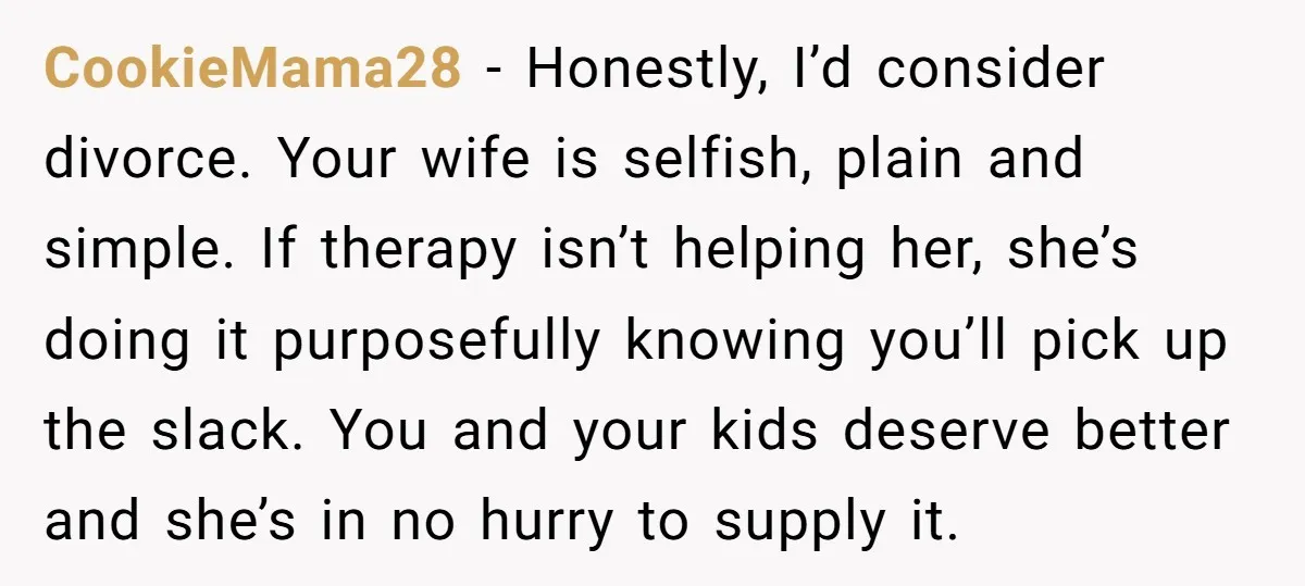 CookieMama28 - Honestly, I’d consider divorce. Your wife is selfish, plain and simple. If therapy isn’t helping her, she’s doing it purposefully knowing you’ll pick up the slack. You and...