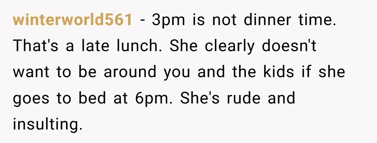 winterworld561 - 3pm is not dinner time. That's a late lunch. She clearly doesn't want to be around you and the kids if she goes to bed at 6pm. She's...