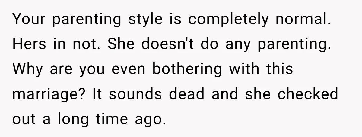 Your parenting style is completely normal. Hers in not. She doesn't do any parenting. Why are you even bothering with this marriage? It sounds dead and she checked out a...