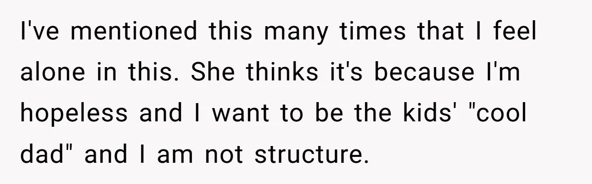 I've mentioned this many times that I feel alone in this. She thinks it's because I'm hopeless and I want to be the kids' "cool dad" and I am not...
