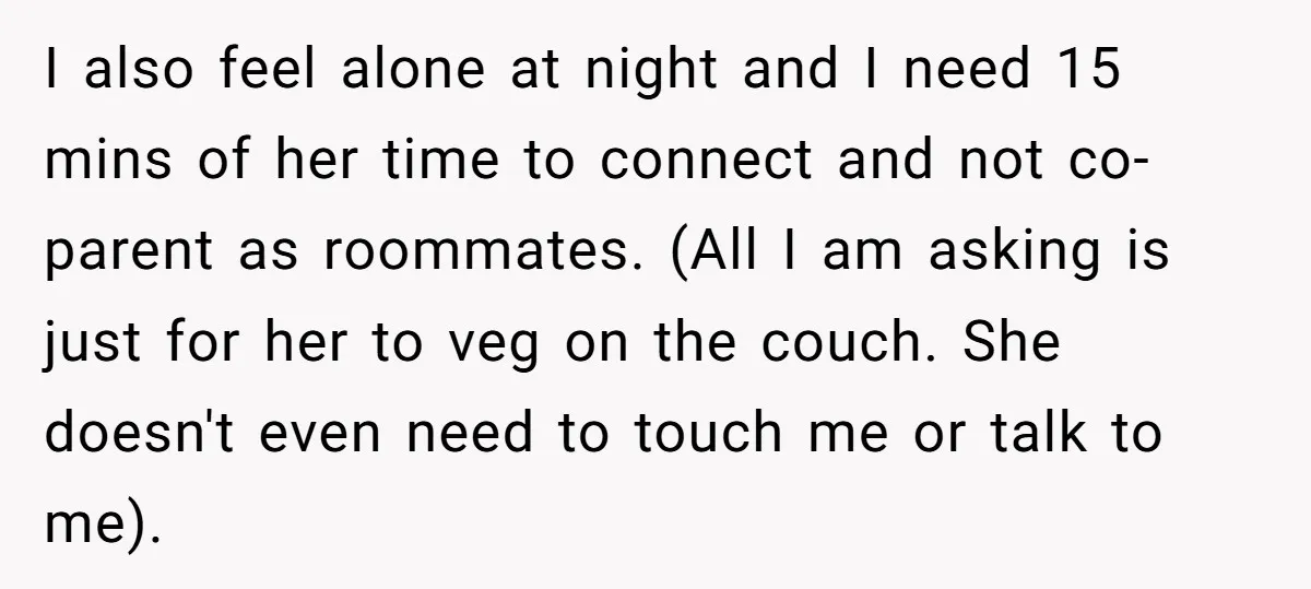 I also feel alone at night and I need 15 mins of her time to connect and not co-parent as roommates. (All I am asking is just for her to...