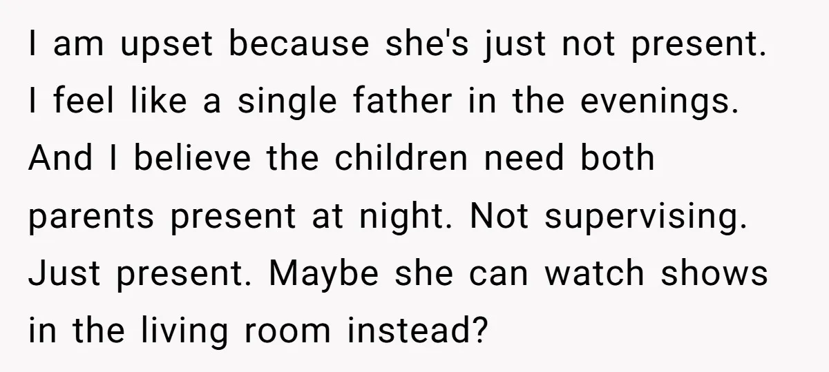 I am upset because she's just not present. I feel like a single father in the evenings. And I believe the children need both parents present at night. Not supervising....