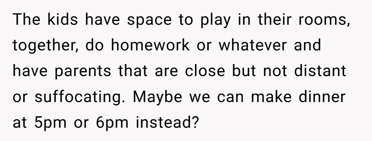 The kids have space to play in their rooms, together, do homework or whatever and have parents that are close but not distant or suffocating. Maybe we can make dinner...