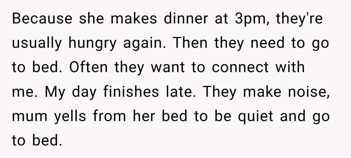 Because she makes dinner at 3pm, they're usually hungry again. Then they need to go to bed. Often they want to connect with me. My day finishes late. They make...