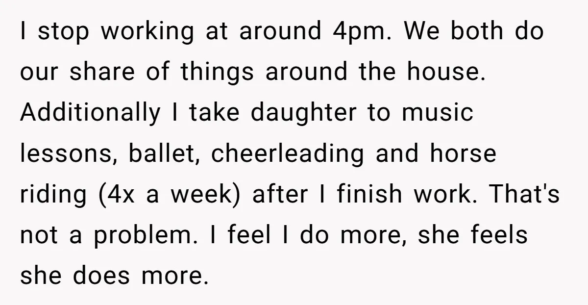 I stop working at around 4pm. We both do our share of things around the house. Additionally I take daughter to music lessons, ballet, cheerleading and horse riding (4x a...