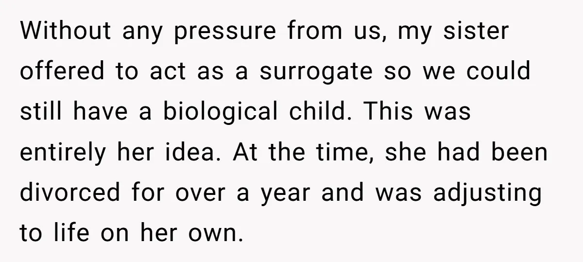Without any pressure from us, my sister offered to act as a surrogate so we could still have a biological child. This was entirely her idea. At the time, she...