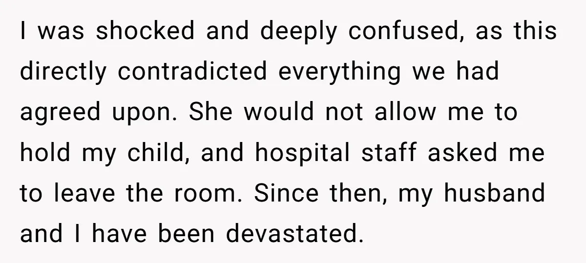 I was shocked and deeply confused, as this directly contradicted everything we had agreed upon. She would not allow me to hold my child, and hospital staff asked me to...