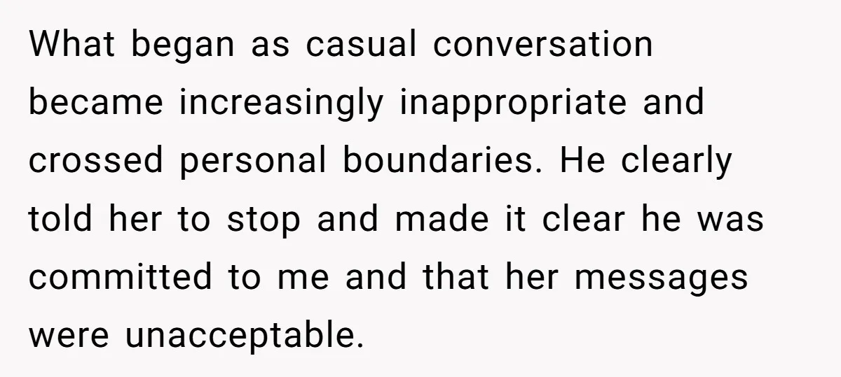 What began as casual conversation became increasingly inappropriate and crossed personal boundaries. He clearly told her to stop and made it clear he was committed to me and that her...