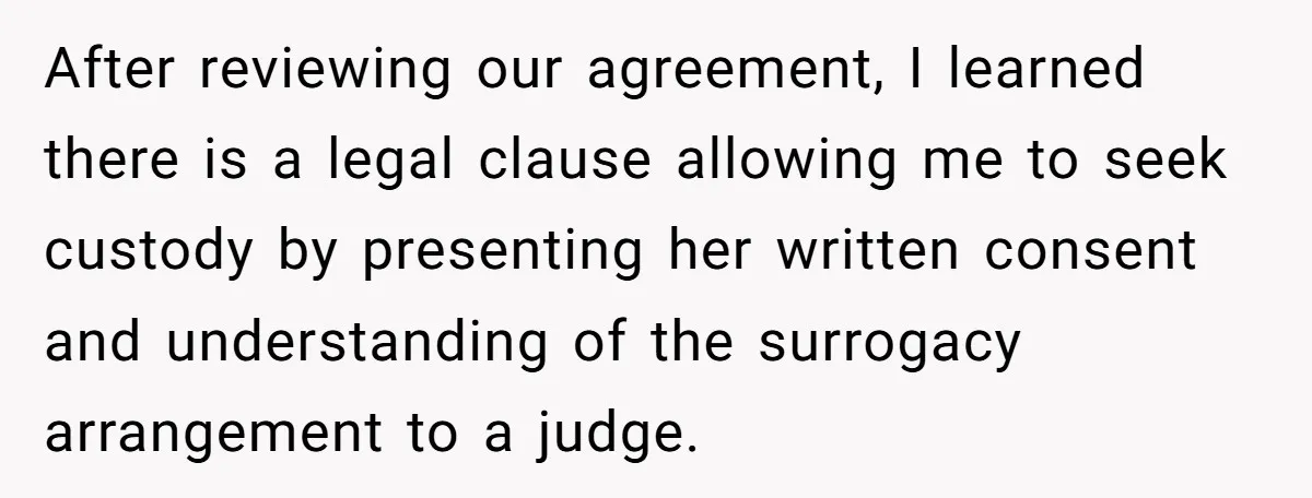 After reviewing our agreement, I learned there is a legal clause allowing me to seek custody by presenting her written consent and understanding of the surrogacy arrangement to a judge.
