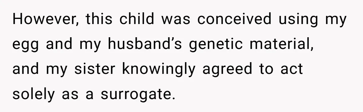 However, this child was conceived using my egg and my husband’s genetic material, and my sister knowingly agreed to act solely as a surrogate.