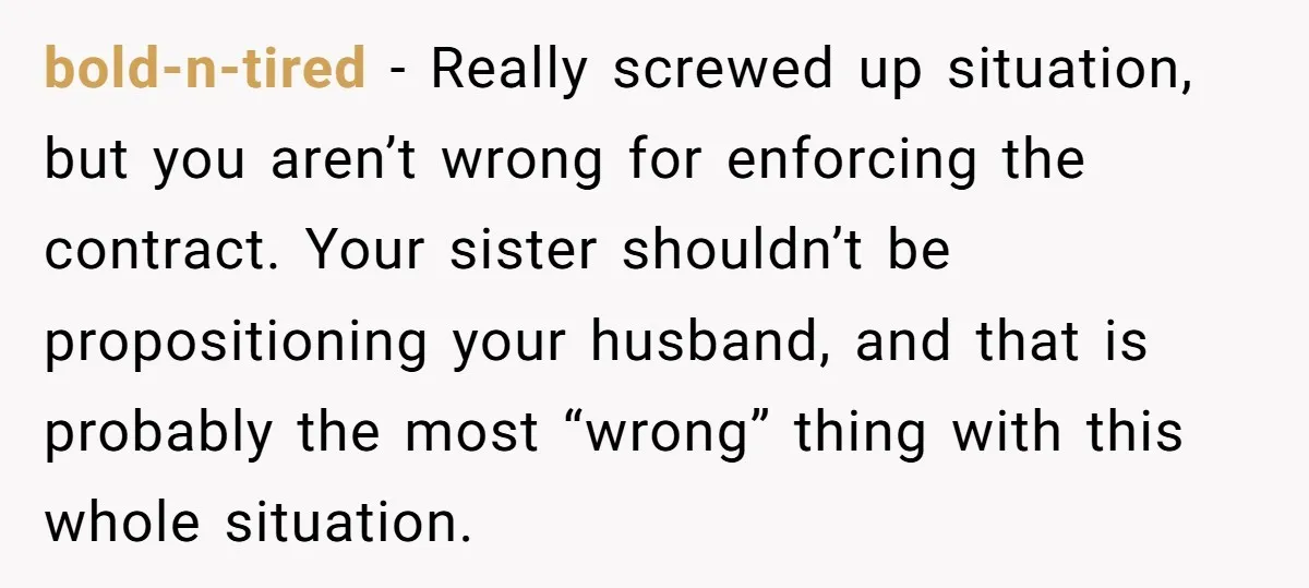 bold-n-tired − Really screwed up situation, but you aren’t wrong for enforcing the contract. Your sister shouldn’t be propositioning your husband, and that is probably the most “wrong” thing with...