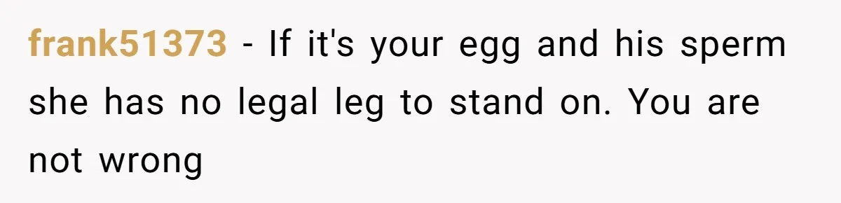 frank51373 − If it's your egg and his sperm she has no legal leg to stand on. You are not wrong