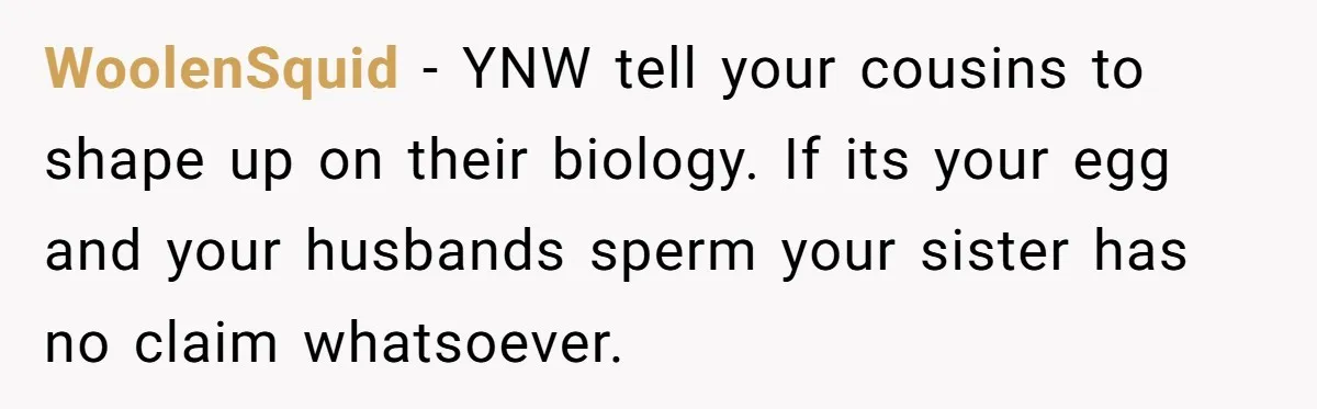 WoolenSquid − YNW tell your cousins to shape up on their biology. If its your egg and your husbands sperm your sister has no claim whatsoever.