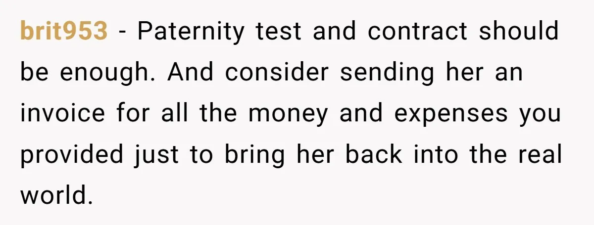 brit953 − Paternity test and contract should be enough. And consider sending her an invoice for all the money and expenses you provided just to bring her back into the...