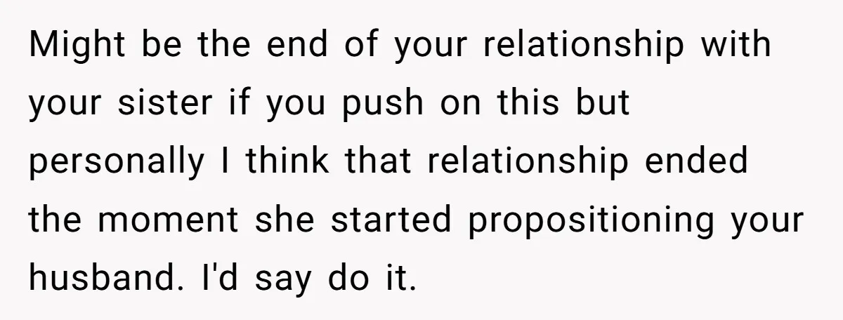Might be the end of your relationship with your sister if you push on this but personally I think that relationship ended the moment she started propositioning your husband. I'd...