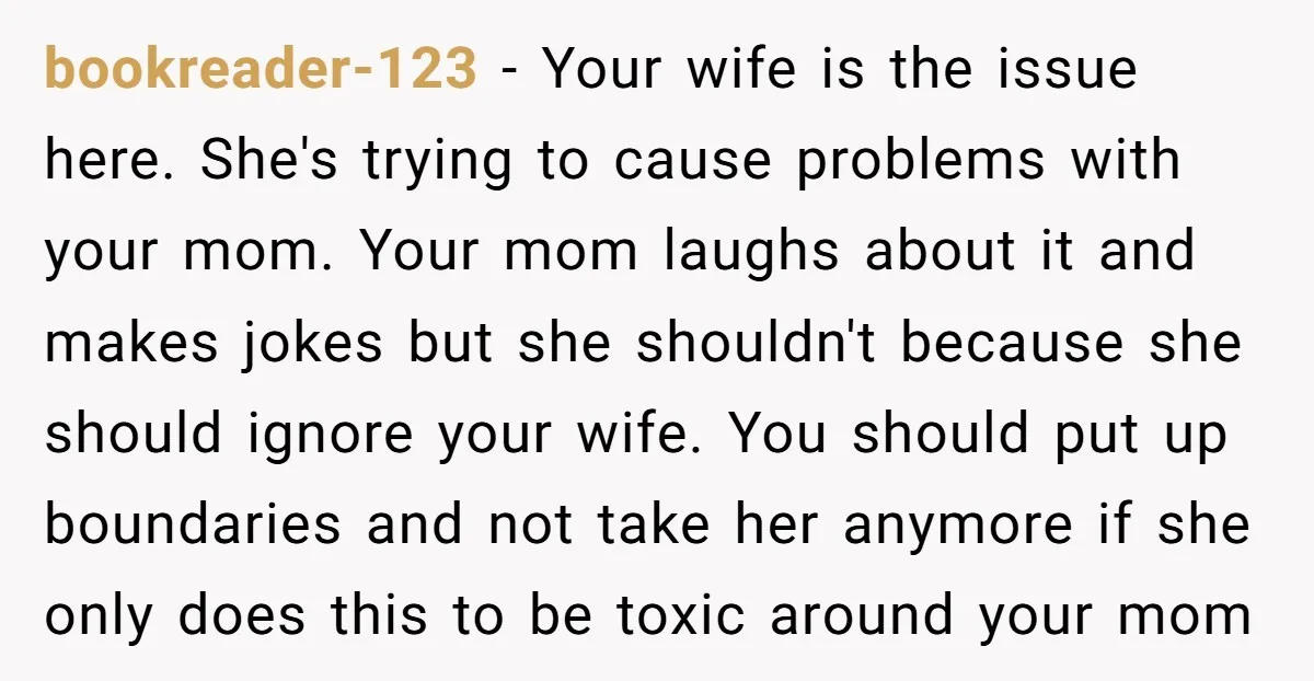 bookreader-123 - Your wife is the issue here. She's trying to cause problems with your mom. Your mom laughs about it and makes jokes but she shouldn't because she should...