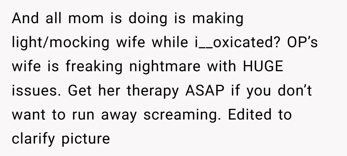 And all mom is doing is making light/mocking wife while i__oxicated? OP’s wife is freaking nightmare with HUGE issues. Get her therapy ASAP if you don’t want to run away...