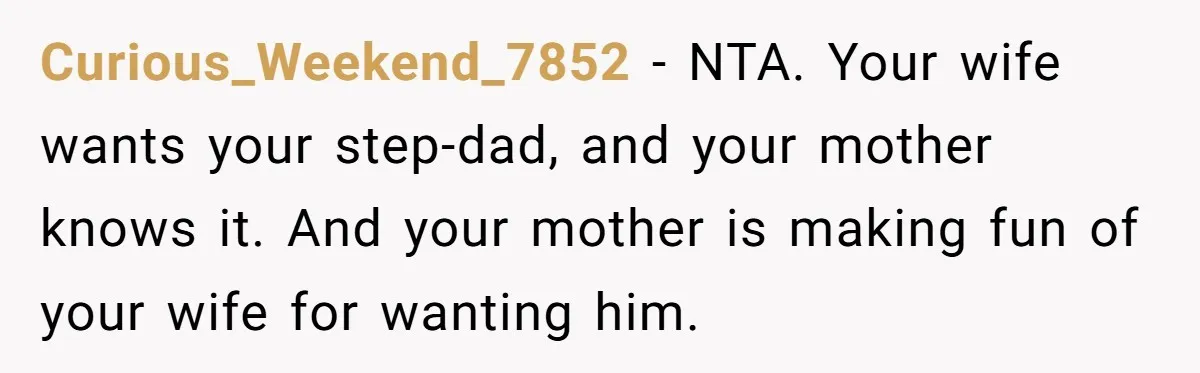 Curious_Weekend_7852 - NTA. Your wife wants your step-dad, and your mother knows it. And your mother is making fun of your wife for wanting him.