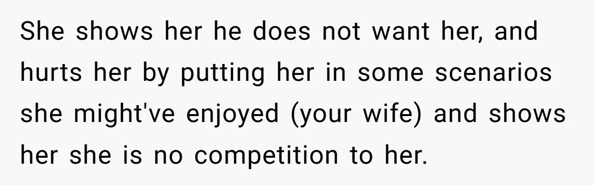 She shows her he does not want her, and hurts her by putting her in some scenarios she might've enjoyed (your wife) and shows her she is no competition to...