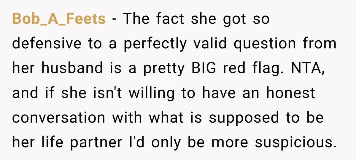 Bob_A_Feets - The fact she got so defensive to a perfectly valid question from her husband is a pretty BIG red flag. NTA, and if she isn't willing to have...