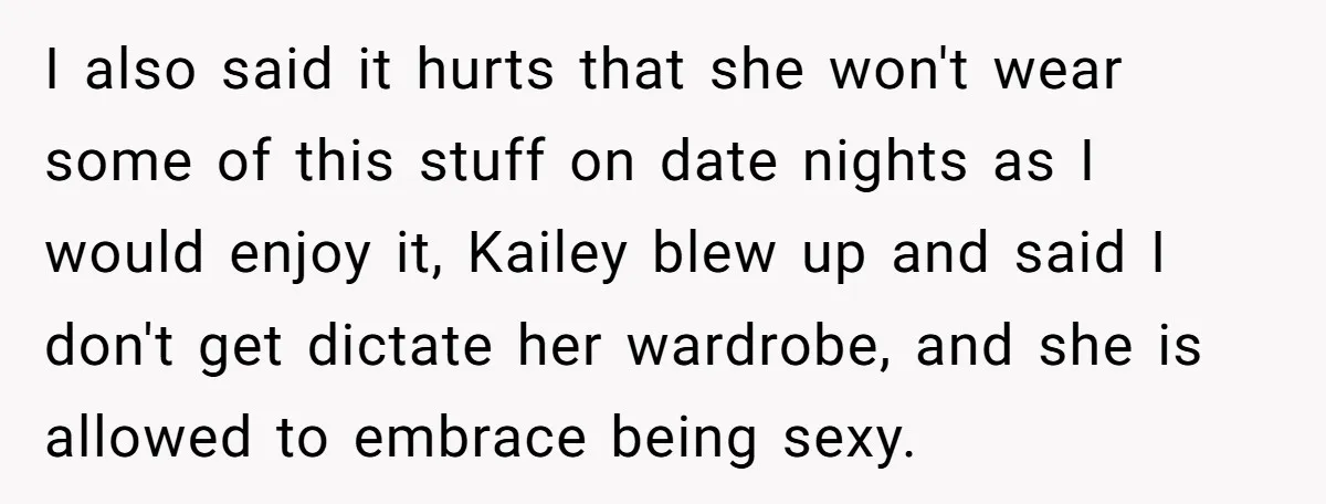 I also said it hurts that she won't wear some of this stuff on date nights as I would enjoy it, Kailey blew up and said I don't get dictate...