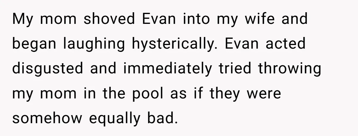 My mom shoved Evan into my wife and began laughing hysterically. Evan acted disgusted and immediately tried throwing my mom in the pool as if they were somehow equally bad.