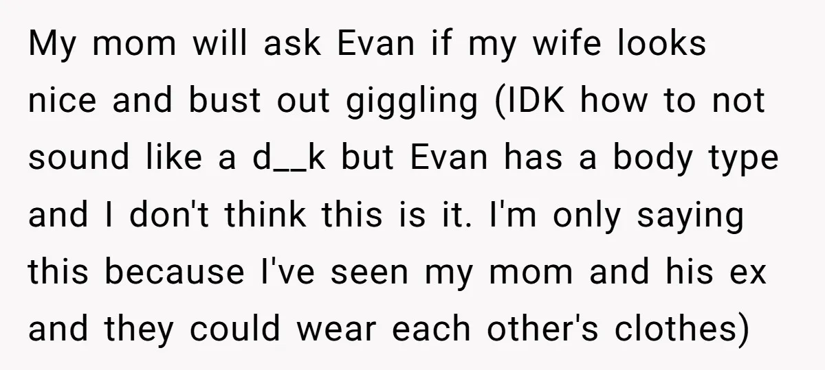 My mom will ask Evan if my wife looks nice and bust out giggling (IDK how to not sound like a d__k but Evan has a body type and I...