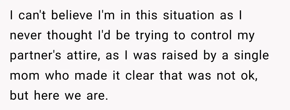 I can't believe I'm in this situation as I never thought I'd be trying to control my partner's attire, as I was raised by a single mom who made it...