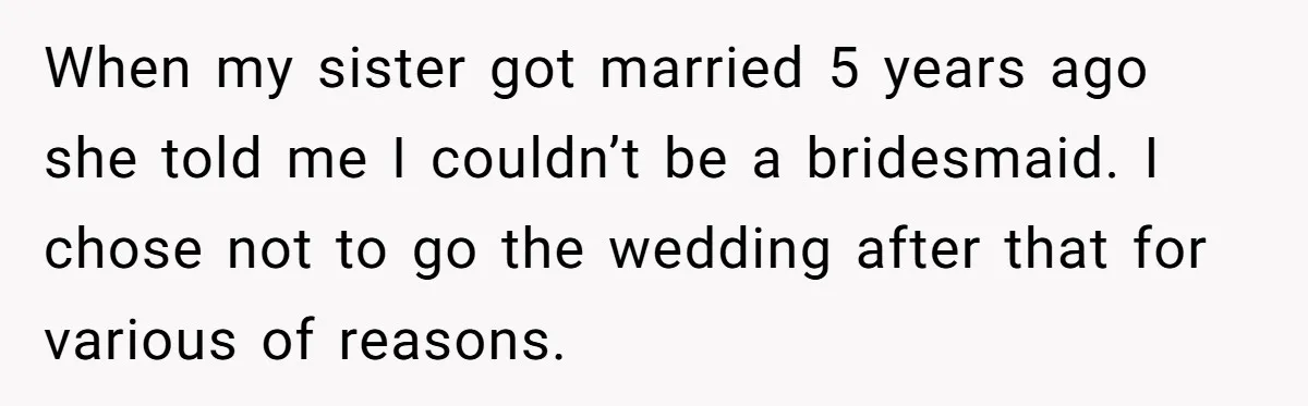 When my sister got married 5 years ago she told me I couldn’t be a bridesmaid. I chose not to go the wedding after that for various of reasons.