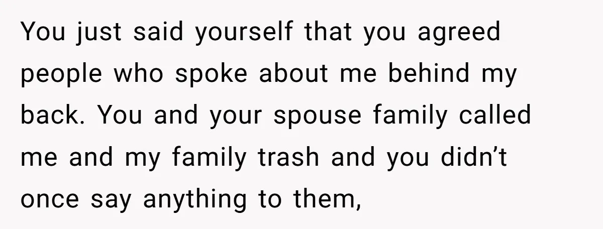 You just said yourself that you agreed people who spoke about me behind my back. You and your spouse family called me and my family trash and you didn’t once...