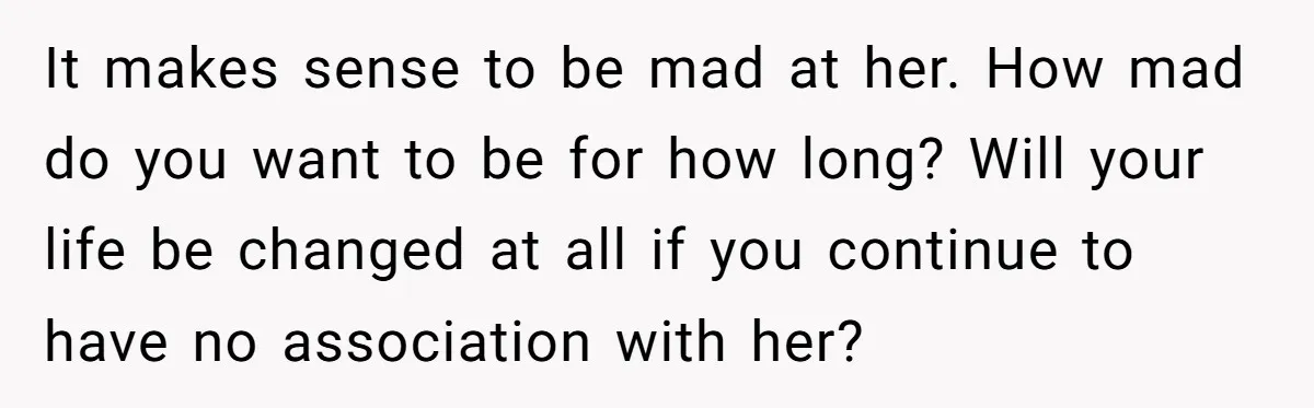 It makes sense to be mad at her. How mad do you want to be for how long? Will your life be changed at all if you continue to have...