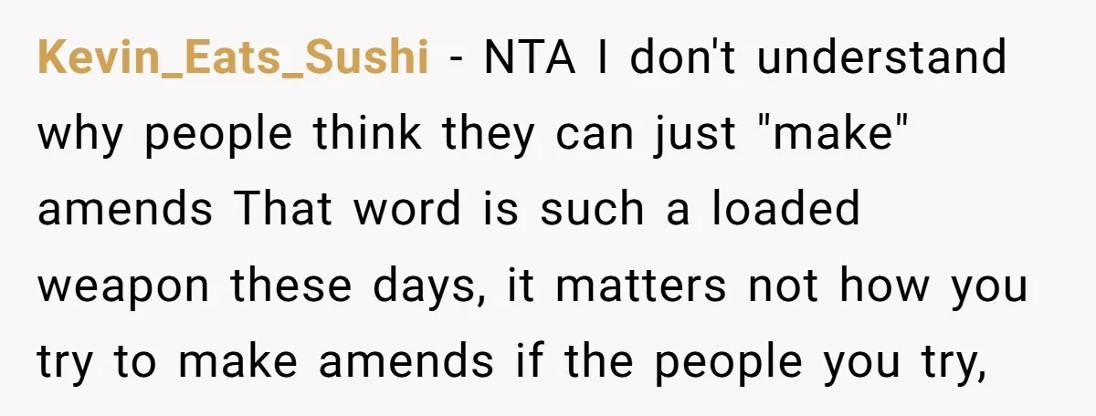 Kevin_Eats_Sushi − NTA I don't understand why people think they can just "make" amends That word is such a loaded weapon these days, it matters not how you try to...