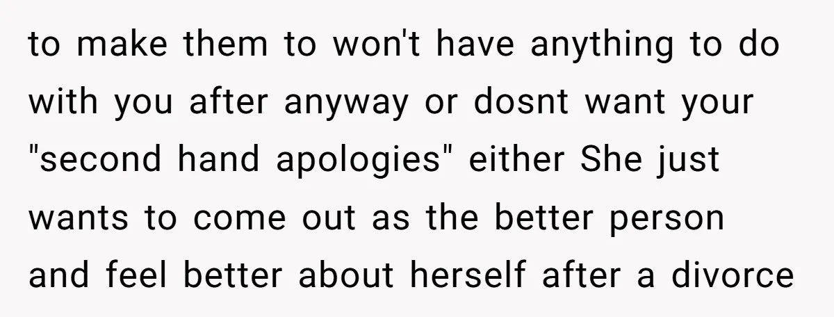 to make them to won't have anything to do with you after anyway or dosnt want your "second hand apologies" either She just wants to come out as the better...