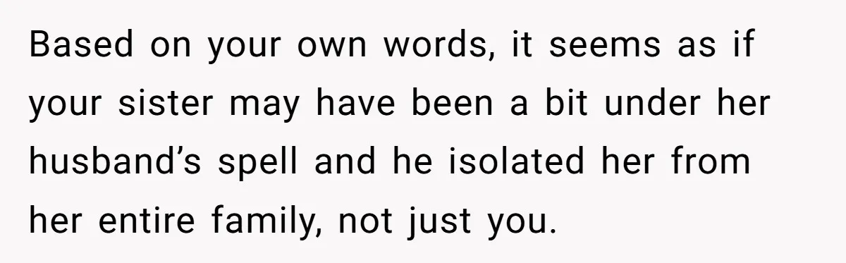 Based on your own words, it seems as if your sister may have been a bit under her husband’s spell and he isolated her from her entire family, not just...