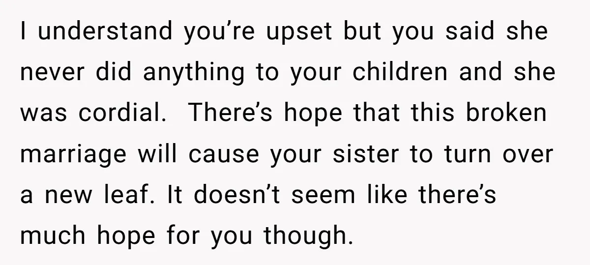 I understand you’re upset but you said she never did anything to your children and she was cordial. There’s hope that this broken marriage will cause your sister to turn...