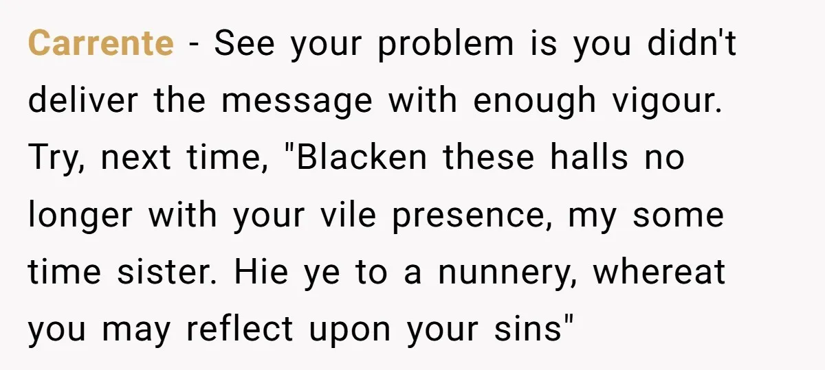 Carrente − See your problem is you didn't deliver the message with enough vigour. Try, next time, "Blacken these halls no longer with your vile presence, my some time sister....